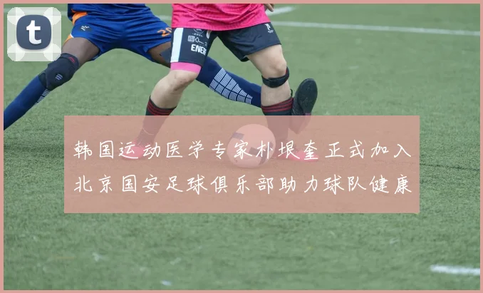 韩国运动医学专家朴垠奎正式加入北京国安足球俱乐部助力球队健康发展